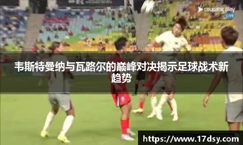 韦斯特曼纳与瓦路尔的巅峰对决揭示足球战术新趋势